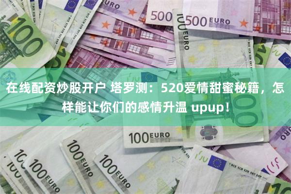 在线配资炒股开户 塔罗测：520爱情甜蜜秘籍，怎样能让你们的感情升温 upup！