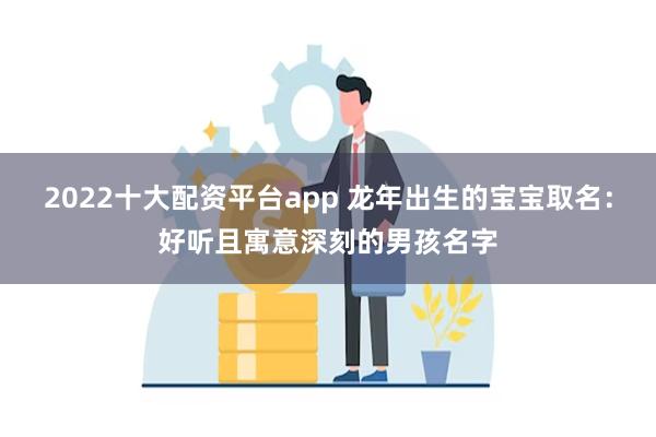 2022十大配资平台app 龙年出生的宝宝取名：好听且寓意深刻的男孩名字