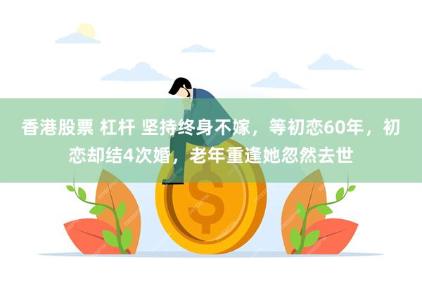 香港股票 杠杆 坚持终身不嫁，等初恋60年，初恋却结4次婚，老年重逢她忽然去世