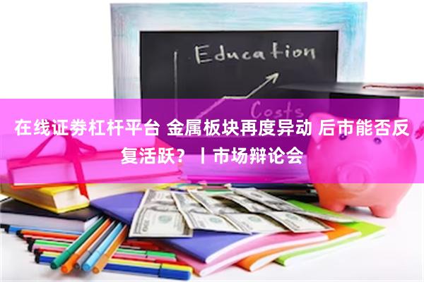 在线证劵杠杆平台 金属板块再度异动 后市能否反复活跃？丨市场辩论会