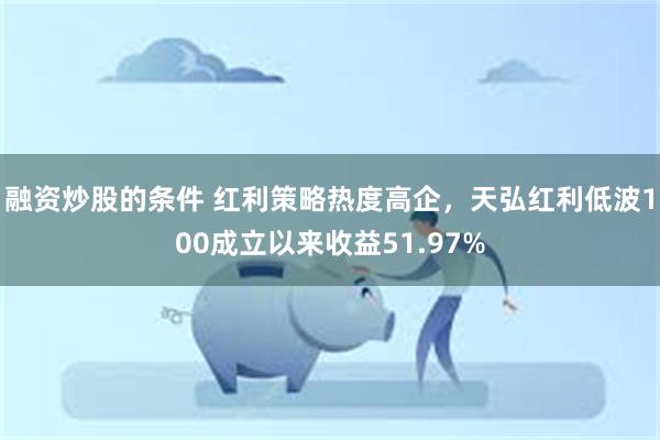 融资炒股的条件 红利策略热度高企，天弘红利低波100成立以来收益51.97%