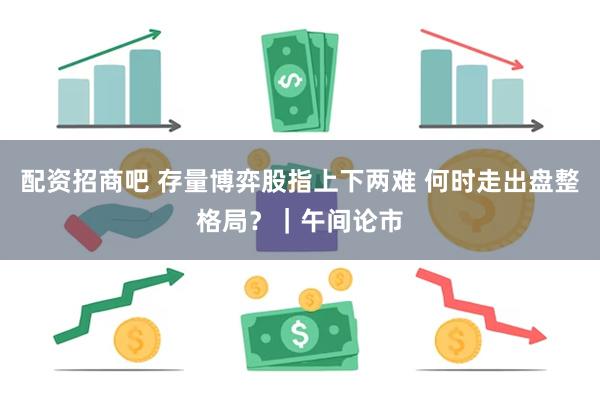 配资招商吧 存量博弈股指上下两难 何时走出盘整格局？｜午间论市