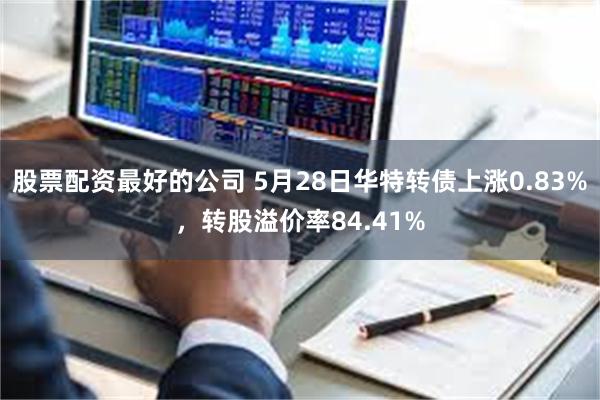 股票配资最好的公司 5月28日华特转债上涨0.83%，转股溢价率84.41%