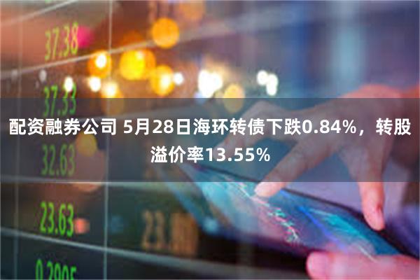 配资融券公司 5月28日海环转债下跌0.84%，转股溢价率13.55%