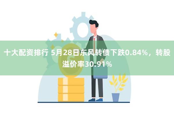 十大配资排行 5月28日东风转债下跌0.84%，转股溢价率30.91%