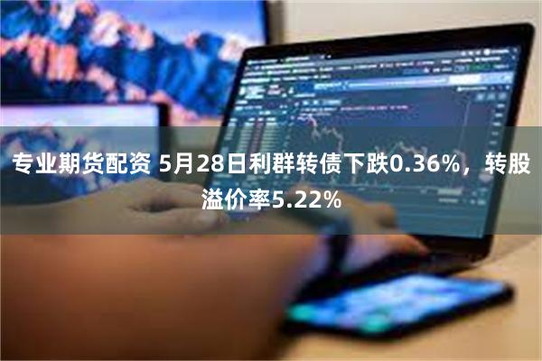 专业期货配资 5月28日利群转债下跌0.36%，转股溢价率5.22%