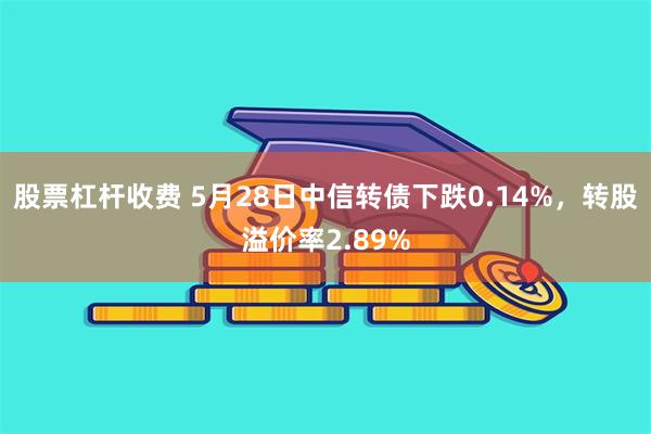 股票杠杆收费 5月28日中信转债下跌0.14%，转股溢价率2.89%