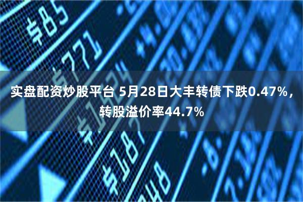 实盘配资炒股平台 5月28日大丰转债下跌0.47%，转股溢价率44.7%