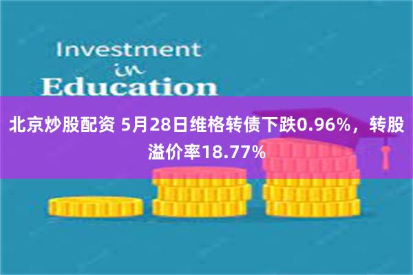 北京炒股配资 5月28日维格转债下跌0.96%，转股溢价率18.77%