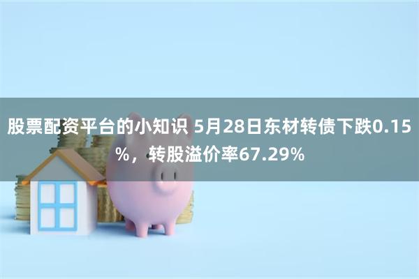 股票配资平台的小知识 5月28日东材转债下跌0.15%，转股溢价率67.29%