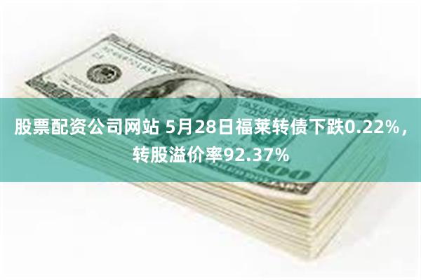 股票配资公司网站 5月28日福莱转债下跌0.22%，转股溢价率92.37%