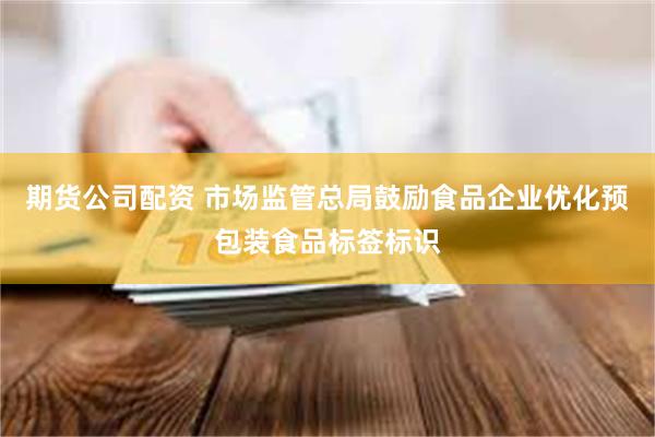 期货公司配资 市场监管总局鼓励食品企业优化预包装食品标签标识