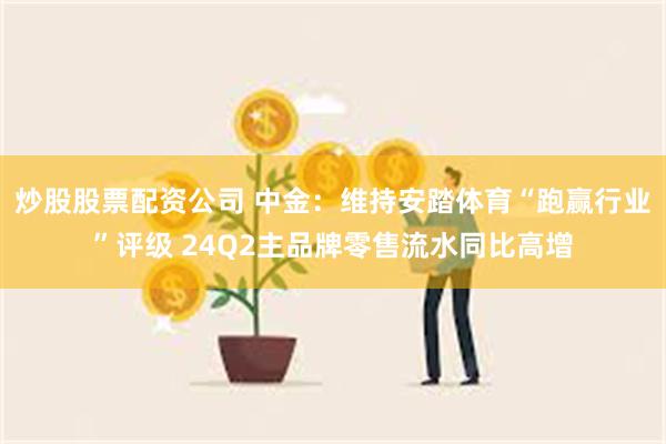 炒股股票配资公司 中金：维持安踏体育“跑赢行业”评级 24Q2主品牌零售流水同比高增