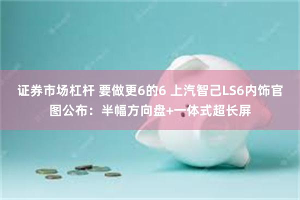 证券市场杠杆 要做更6的6 上汽智己LS6内饰官图公布：半幅方向盘+一体式超长屏