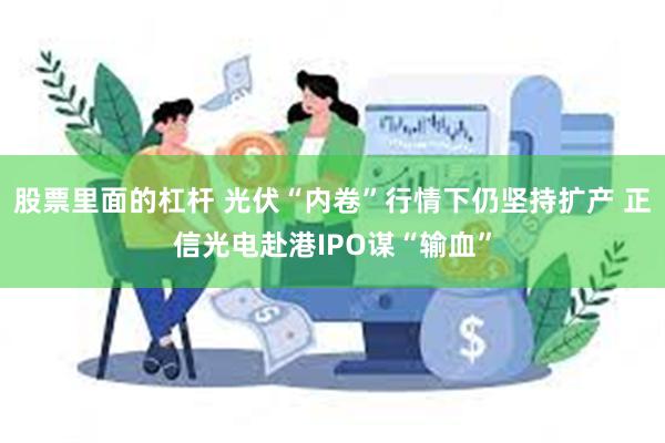 股票里面的杠杆 光伏“内卷”行情下仍坚持扩产 正信光电赴港IPO谋“输血”