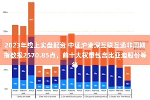 2023年线上实盘配资 中证沪港深互联互通非周期指数报2570.85点，前十大权重包含比亚迪股份等