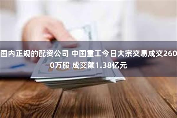 国内正规的配资公司 中国重工今日大宗交易成交2600万股 成交额1.38亿元