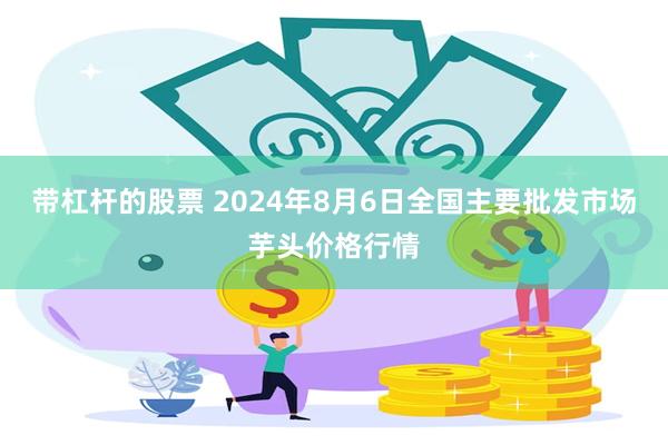 带杠杆的股票 2024年8月6日全国主要批发市场芋头价格行情