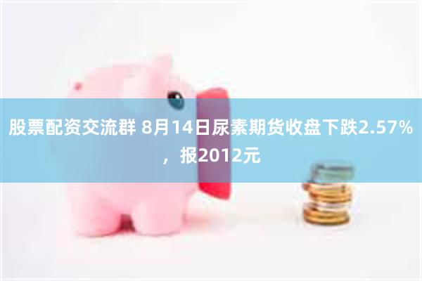 股票配资交流群 8月14日尿素期货收盘下跌2.57%，报2012元