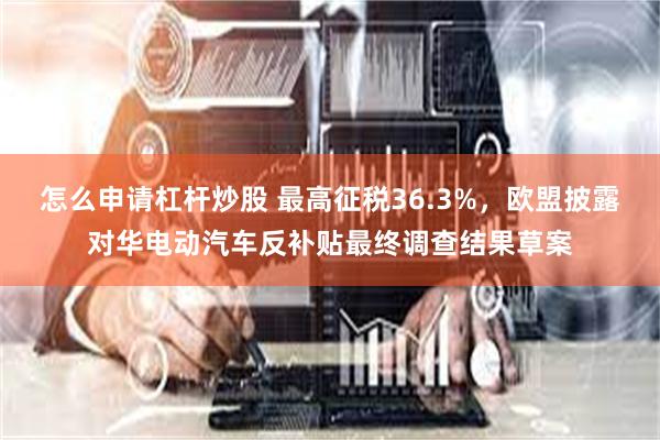 怎么申请杠杆炒股 最高征税36.3%，欧盟披露对华电动汽车反补贴最终调查结果草案