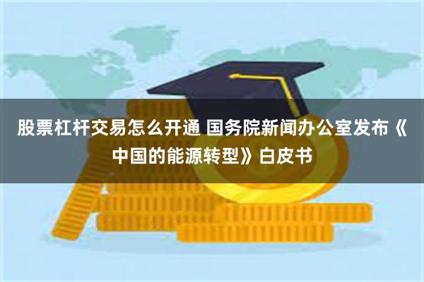 股票杠杆交易怎么开通 国务院新闻办公室发布《中国的能源转型》白皮书