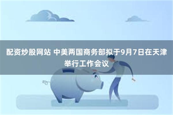 配资炒股网站 中美两国商务部拟于9月7日在天津举行工作会议