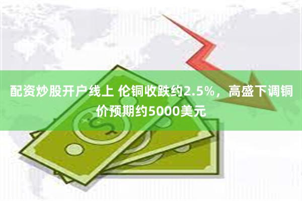 配资炒股开户线上 伦铜收跌约2.5%，高盛下调铜价预期约5000美元