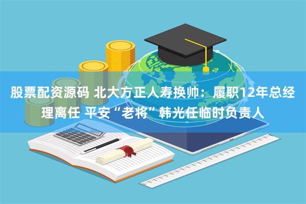 股票配资源码 北大方正人寿换帅：履职12年总经理离任 平安“老将”韩光任临时负责人