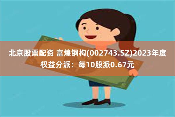 北京股票配资 富煌钢构(002743.SZ)2023年度权益分派：每10股派0.67元