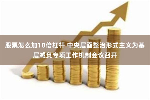 股票怎么加10倍杠杆 中央层面整治形式主义为基层减负专项工作机制会议召开