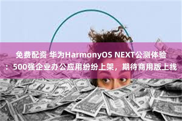 免费配资 华为HarmonyOS NEXT公测体验：500强企业办公应用纷纷上架，期待商用版上线