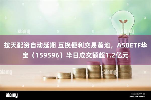 按天配资自动延期 互换便利交易落地，A50ETF华宝（159596）半日成交额超1.2亿元