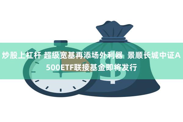 炒股上杠杆 超级宽基再添场外利器  景顺长城中证A500ETF联接基金即将发行