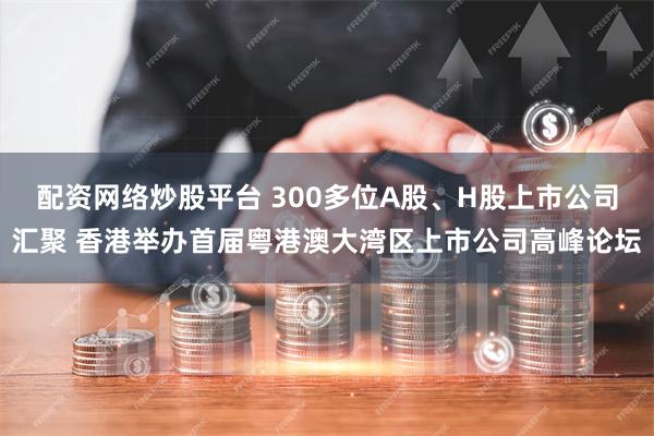 配资网络炒股平台 300多位A股、H股上市公司汇聚 香港举办首届粤港澳大湾区上市公司高峰论坛