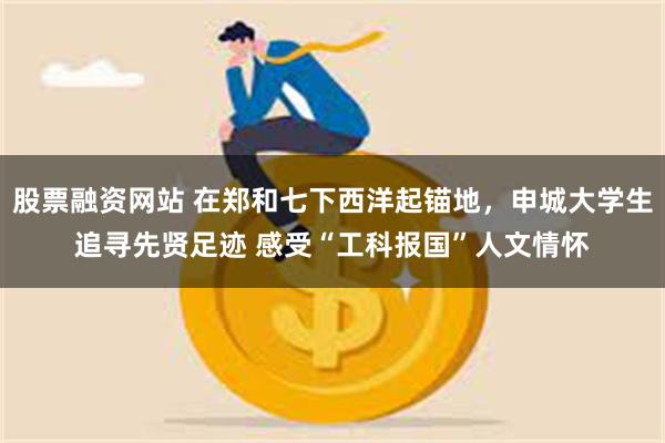 股票融资网站 在郑和七下西洋起锚地，申城大学生追寻先贤足迹 感受“工科报国”人文情怀