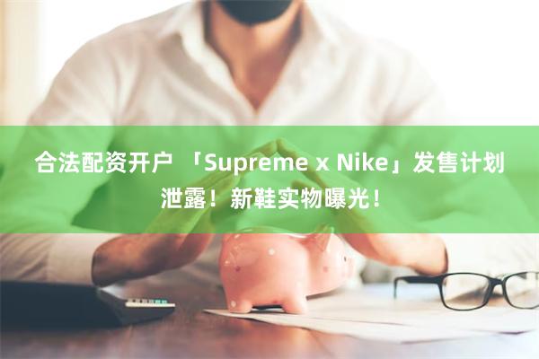 合法配资开户 「Supreme x Nike」发售计划泄露！新鞋实物曝光！