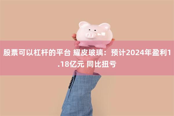 股票可以杠杆的平台 耀皮玻璃：预计2024年盈利1.18亿元 同比扭亏