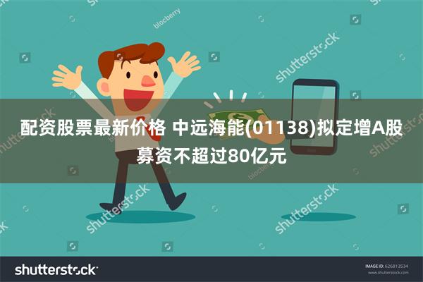 配资股票最新价格 中远海能(01138)拟定增A股募资不超过80亿元