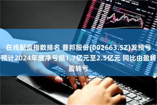 在线配资指数排名 普邦股份(002663.SZ)发预亏，预计2024年度净亏损1.7亿元至2.5亿元 同比由盈转亏