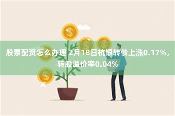 股票配资怎么办理 2月18日杭银转债上涨0.17%，转股溢价率0.04%