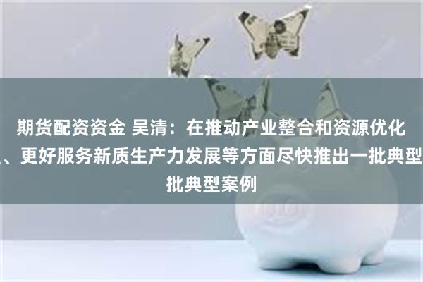 期货配资资金 吴清：在推动产业整合和资源优化配置、更好服务新质生产力发展等方面尽快推出一批典型案例