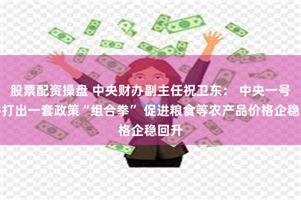 股票配资操盘 中央财办副主任祝卫东： 中央一号文件打出一套政策“组合拳” 促进粮食等农产品价格企稳回升