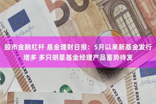 股市金融杠杆 基金理财日报：5月以来新基金发行增多 多只明星基金经理产品蓄势待发