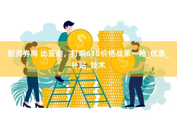 配资券商 比亚迪,打响618价格战第一枪_优惠_补贴_技术