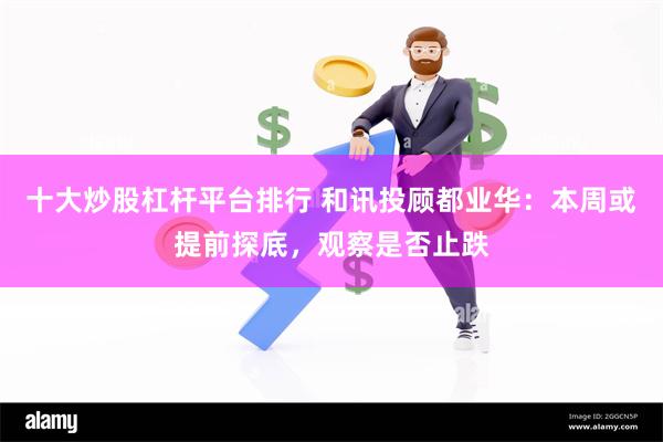 十大炒股杠杆平台排行 和讯投顾都业华:本周或提前探底,观察是否止跌