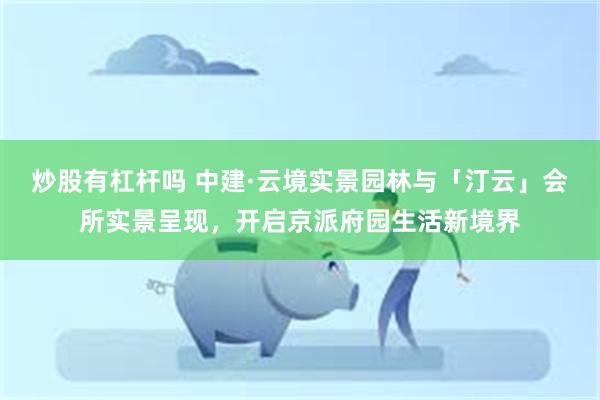 炒股有杠杆吗 中建·云境实景园林与「汀云」会所实景呈现,开启京派府园生活新境界