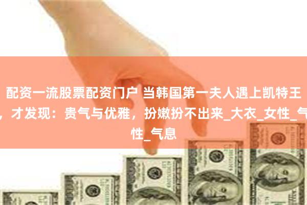 配资一流股票配资门户 当韩国第一夫人遇上凯特王妃,才发现:贵气与优雅,扮嫩扮不出来_大衣_女性_气息