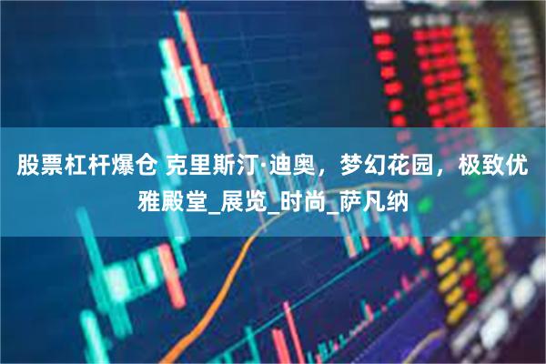 股票杠杆爆仓 克里斯汀·迪奥,梦幻花园,极致优雅殿堂_展览_时尚_萨凡纳