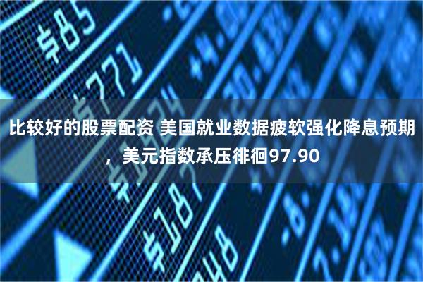 比较好的股票配资 美国就业数据疲软强化降息预期，美元指数承压徘徊97.90