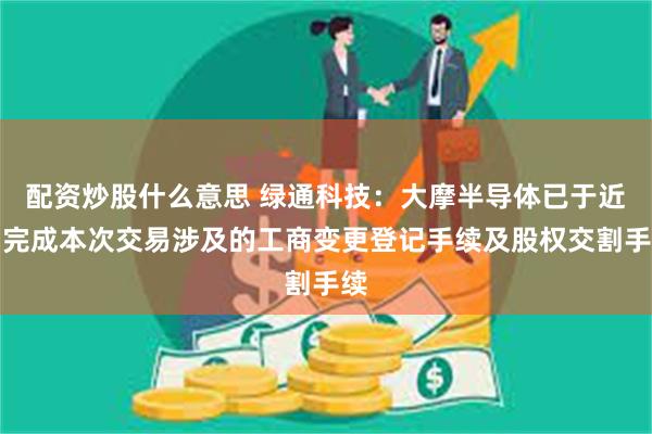 配资炒股什么意思 绿通科技:大摩半导体已于近日完成本次交易涉及的工商变更登记手续及股权交割手续